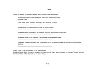 1-19
QUIZ
Name the sheets, or groups of sheets, which best fit these descriptions:
Shows cross-section view with typical shape and dimensions of the
proposed road ______________________________
Cover sheet which identifies the project and shows its location
___________________________________________
Shows details of roadway items usable on many projects
___________________________________________
Shows tabulated quantities of all materials and work required for construction
___________________________________________
Shows two views of the roadway -- a plan view and an elevation view
___________________________________________
Shows the natural ground line and the template of the proposed roadway at frequent points along the
roadway
___________________________________________
Right? Go to OTHER GROUPS OF PLAN SHEETS.
Mistakes? Write down the correct answers and memorize as many types of sheets as you can. You will become
familiar with the different sheets as we move along.
 