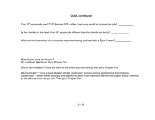 9 - 31
QUIZ, continued
If an 18" square pile used 7/16" diameter S.R. cables, how many would be required per pile? ___________
Is the chamfer on the head of an 18" square pile different than the chamfer on the tip? _____________
What are the dimensions of a composite neoprene bearing pad used with a Type II beam? ____________
How did you score on the quiz?
No mistakes? Well done! Go to Chapter Ten.
One or two mistakes? Check the plans to see where you went wrong; then go to Chapter Ten.
Having trouble? This is a tough chapter. Bridge construction is more precise and technical than highway
construction -- which makes accuracy and attention to detail more important. Review the chapter slowly, referring
to the plans as much as you can. Then go to Chapter Ten.
 
