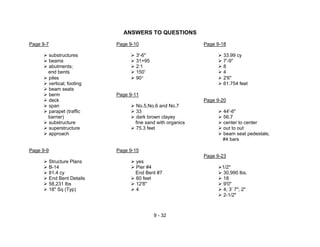 9 - 32
ANSWERS TO QUESTIONS
Page 9-7 Page 9-10 Page 9-18
substructures 3'-6" 33.99 cy
beams 31+95 7'-9"
abutments; 2:1 8
end bents 150' 4
piles 90° 2'6"
vertical; footing 61.754 feet
beam seats
berm Page 9-11
deck Page 9-20
span No.5,No.6 and No.7
parapet (traffic 33 44'-6"
barrier) dark brown clayey 56.7
substructure fine sand with organics center to center
superstructure 75.3 feet out to out
approach beam seat pedestals;
#4 bars
Page 9-9 Page 9-15
Page 9-23
Structure Plans yes
B-14 Pier #4 1/2"
81.4 cy End Bent #7 30,990 lbs.
End Bent Details 60 feet 18
58,231 lbs 12'8" 9'0"
18" Sq (Typ) 4 4; 3’ 7"; 2"
2-1/2"
 