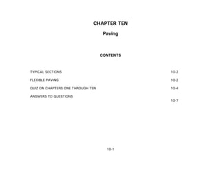 10-1
CHAPTER TEN
Paving
CONTENTS
TYPICAL SECTIONS 10-2
FLEXIBLE PAVING 10-2
QUIZ ON CHAPTERS ONE THROUGH TEN 10-4
ANSWERS TO QUESTIONS
10-7
 