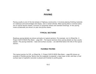 10-2
10
PAVING
Paving usually is one of the last phases of highway construction. It involves placing finishing materials
on roadways and some bridges and slopes, and in certain ditches. Most paving data in contract plans
are on typical section sheets, summary of quantities sheets and standard drawings. A few paving
notes occasionally are shown on plan and profile sheets.
TYPICAL SECTIONS
Roadway paving details are shown primarily on typical sections. For example, turn to Sheet No. 2,
Project 52010-3529 (Plan Book – page 83) . The typical sections show paving details as they usually
appear. The paving materials -- base and surface courses -- are identified below the title of the typical
section.
FLEXIBLE PAVING
The typical section for S.R. on Sheet No. 2, Project 52010-3529 (Plan Book – page 83) shows an
example of flexible paving. Notice that the subgrade is prepared, a base layer is laid, and then a final
surface layer of asphaltic concrete is placed and finished to profile grade.
 