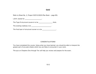10-3
QUIZ
Refer to Sheet No. 2, Project 52010-3529 (Plan Book – page 83).
L.B.R. stands for _______________________.
The Type S structural course is to be ___________________ thick.
The existing roadway runs ___________________________.
The final layer of structural course is to be ___________________.
CONGRATULATIONS!
You have completed this course. Using what you have learned, you should be able to interpret the
greater part of any plan sheets which you are likely to encounter in your work.
The quiz on Chapters One through Ten will help you review and prepare for the exam.
 