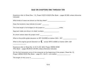 QUIZ ON CHAPTERS ONE THROUGH TEN
Questions refer to Sheet Nos. 1-5, Project 52010-3529 (Plan Book – pages 82-86) unless otherwise
indicated.
What kinds of views are shown on the key sheet? _________________________
Does the locations map indicate its scale? _________
The total length of all bridges on the project is ____________________miles.
Approach slabs are shown on sheet numbers ____________________.
At which station does the project end? _________________
What is the profile grade elevation on SR 10(US90) at station 344+ 00? ___________________
What is the original ground elevation on survey SR10 (US90) at station 344+00?
__________________
LC
Questions refer to Sheet No. 5,10-12,30, &33, Project 48050-3536
(Plan Book – pages 88,89-91,93-94) unless otherwise indicated.
On the first horizontal curve of the crossover at the beginning of the project, Sheet No 12,
Project 48050-3536 (Plan Book – page 91), the P.I. is at station __________________.
The length of this curve is __________________.
10-4
 