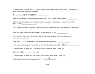 Questions refer to Sheet Nos. 5,10-12,30, &33, Project 48050-3536 (Plan Book – pages 88,89-
91,93-94) unless otherwise indicated.
The elevation of B.M. #48.92 DOI is ______________.
What is the percent of profile grade at station 29 + 19.93 North bound lanes? _______________
What is the cross slope on the finished outside shoulders of Weis Lane at Sta. 25+ 60.23 to
34+ 16.50? ____________________
For a divided highway, the longer transition length of a superelevated curve applies to the roadway
__________________________.
How long is the vertical curve whose P.I. is at station 45 + 30? _______________
If the contract plans and the standard specifications don't agree, which should you use?
______________________
How much 15" PVC schedule 80 pipe is planned for this project? __________________
How much reinforcing steel is needed for the U- Endwall at station 45 + 60 left? ________________
Question refers to Sheet No. 15, Project 55050-3544(Plan Book – page 56)
Structure S-23 is ___________feet long.
Question refers to Sheet No. B-6, Project 56520-3602 (Plan Book – page 25)
What type of material underlies station 31 + 49, at survey? _____________________LC
10-5
 