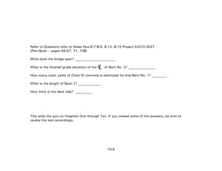 10-6
Refer to Questions refer to Sheet Nos.B-7-B-8, B-12, B-15 Project 52010-3527
(Plan Book – pages 66-67, 71, 73B)
What does the bridge span? ________________________
What is the finished grade elevation of the of Bent No. 2? ________________
How many cubic yards of Class IV concrete is estimated for End Bent No. 1? _________
What is the length of Span 2? _____________
How thick is the deck slab? __________
This ends the quiz on Chapters One through Ten. If you missed some of the answers, be sure to
review the text accordingly.
LC
 