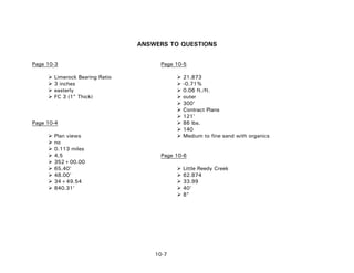 ANSWERS TO QUESTIONS
Page 10-3 Page 10-5
Limerock Bearing Ratio 21.873
3 inches -0.71%
easterly 0.06 ft./ft.
FC 3 (1" Thick) outer
300'
Contract Plans
121'
Page 10-4 86 lbs.
140
Plan views Medium to fine sand with organics
no
0.113 miles
4,5 Page 10-6
352+00.00
65.40' Little Reedy Creek
48.00' 62.874
34+49.54 33.99
840.31' 40'
8"
10-7
 