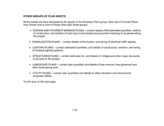 1-20
OTHER GROUPS OF PLAN SHEETS
All the sheets we have discussed so far appear in the Roadway Plans group. Each set of Contract Plans
may contain one or more of these other plan sheet groups:
SIGNING AND PAVEMENT MARKING PLANS -- contain details of the estimated quantities, method
of construction, and location of road signs to be erected and pavement markings to be placed along
the project.
SIGNALIZATION PLANS -- contain details of the location and wiring of electrical traffic signals.
LIGHTING PLANS -- contain estimated quantities, and details of construction, erection, and wiring
of roadway lighting systems.
STRUCTURES PLANS -- contain estimates for, and details of, bridges and other major structures
to be built on the project.
LANDSCAPE PLANS -- contain plan quantities and details of tree removal, tree placement and
other landscaping work.
UTILITY PLANS -- contain plan quantities and details of utility relocation and removal and
proposed utilities.
Try the quiz on the next page.
 