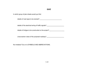 1-21
QUIZ
In which group of plan sheets would you find:
details of road signs to be erected? ____________________________
details of the electrical wiring of traffic signals? ______________________
details of bridges to be constructed on the project? ___________________
cross-section views of the proposed roadway? ______________________
No mistakes? Go on to SYMBOLS AND ABBREVIATIONS.
 