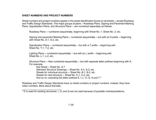 1-26
SHEET NUMBERS AND PROJECT NUMBERS
Sheet numbers and project numbers appear in the sheet identification boxes on all sheets -- except Roadway
and Traffic Design Standards. The major groups of plans -- Roadway Plans, Signing and Pavement Marking
Plans, Signalization Plans, and Structure Plans -- are numbered separately as follows:
Roadway Plans -- numbered sequentially, beginning with Sheet No. 1, Sheet No. 2, etc.
Signing and pavement Marking Plans -- numbered sequentially -- but with an S prefix -- beginning
with Sheet No. S-1, S-2, etc.
Signalization Plans -- numbered sequentially -- but with a T prefix -- beginning with
Sheet No. T-1, T-2, etc.
Lighting Plans -- numbered sequentially -- but with an L prefix -- beginning with
Sheet No. L-1, L-2, etc.
Structure Plans -- Also numbered sequentially -- but with separate letter prefixes beginning with A.
For example:
Key Sheet -- Sheet No. A-1
Standard Structure Drawings -- Sheet No. A-2, A-3, etc.
Sheets for individual structure -- Sheet No. B-1, B-2, etc.
Sheets for next structure -- Sheet No. C-1, C-2, etc.
And so on, excluding the letter prefixes E, l, L, O, Q, S and T.*
Roadway and Traffic Design Standards have no sheet numbers or project numbers. Instead, they have
index numbers. More about that later.
______________________________
* E is used for existing structures. I, O, and Q are not used because of possible misinterpretations.
 