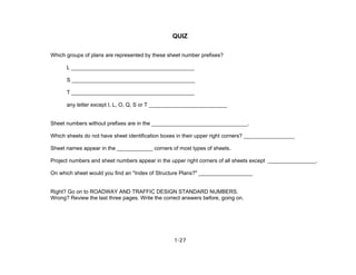 1-27
QUIZ
Which groups of plans are represented by these sheet number prefixes?
L _________________________________________
S _________________________________________
T _________________________________________
any letter except I, L, O, Q, S or T __________________________
Sheet numbers without prefixes are in the ________________________________.
Which sheets do not have sheet identification boxes in their upper right corners? _________________
Sheet names appear in the ____________ corners of most types of sheets.
Project numbers and sheet numbers appear in the upper right corners of all sheets except ________________.
On which sheet would you find an "Index of Structure Plans?" __________________
Right? Go on to ROADWAY AND TRAFFIC DESIGN STANDARD NUMBERS.
Wrong? Review the last three pages. Write the correct answers before, going on.
 