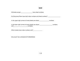 1-29
QUIZ
All sheets except _________________ have sheet numbers.
Do Structures Plans have both index numbers and sheet numbers? __________________
In the upper right corners of most sheets are shown ______________ numbers.
In the lower right corners of some sheets are shown ___________________ numbers
and _____________________numbers.
Which sheets have index numbers only? _____________
All correct? Go to SCALES OF DRAWINGS.
 