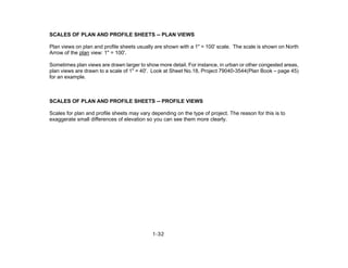 1-32
SCALES OF PLAN AND PROFILE SHEETS -- PLAN VIEWS
Plan views on plan and profile sheets usually are shown with a 1" = 100' scale. The scale is shown on North
Arrow of the plan view: 1" = 100'.
Sometimes plan views are drawn larger to show more detail. For instance, in urban or other congested areas,
plan views are drawn to a scale of 1" = 40'. Look at Sheet No.18, Project 79040-3544(Plan Book – page 45)
for an example.
SCALES OF PLAN AND PROFILE SHEETS -- PROFILE VIEWS
Scales for plan and profile sheets may vary depending on the type of project. The reason for this is to
exaggerate small differences of elevation so you can see them more clearly.
 
