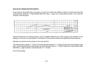 SCALES OF CROSS-SECTION SHEETS
Cross sections, like profile views, are drawn on a grid and usually have different scales for vertical and horizontal
measurements. Sheet No. 7, Project 56520-3602 (Plan Book – pages 9) is a Cross-Section Sheet -- find it now and
compare it with this figure:
Horizontal distances are measured right or left of a labeled reference line, which usually is the centerline of the
highway, but may be a survey baseline. The bottoms of Cross-Section Sheets are labeled with these distances.
Elevations are shown at some points on the cross sections.
The vertical scale is usually 1" = 5 feet. The horizontal scale usually is 1" = 10 feet, but when the cross section is very
wide, as when approaching an interchange, the horizontal scale may be 1" = 20 feet. Sheet No.6, Project 56520-3602
(Plan Book – page 8) shows a horizontal scale of 1" = 20 feet.
Go to the next page.
1-33
 