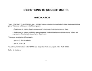 ii
DIRECTIONS TO COURSE USERS
INTRODUCTION
This is CONTRACT PLAN READING. It is a course of training in reading and interpreting typical highway and bridge
plans. The course will be used in the following ways:
1. As a course for training department personnel in reading and interpreting contract plans.
2. As a course for training consultant design personnel in the standard terms, symbols, layout, content and
organization of contract plans used by the Department.
The course contains two different parts:
1. The TEXT you are reading.
2. The PLAN BOOK.
You will be given directions in the TEXT to look at specific sheets and projects in the PLAN BOOK.
Follow all directions.
 