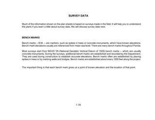 1-35
SURVEY DATA
Much of the information shown on the plan sheets is based on surveys made in the field. It will help you to understand
the plans if you learn a little about survey data. We will discuss survey data next.
BENCH MARKS
Bench marks -- B.M. -- are markers, such as spikes in trees or concrete monuments, which have known elevations.
Bench-mark elevations usually are referenced from mean sea level. There are many bench marks throughout Florida.
Most surveys start from NGVD '29 (National Geodetic Vertical Datum of 1929) bench marks -- which are usually
concrete monuments. During the surveys, additional bench marks are established and recorded by the Department.
They are used during construction to establish accurate elevations. Bench marks often are established by placing
spikes in trees or by marking walls and bridges. Bench marks are established about every 1000 feet along the project.
The important thing is that each bench mark gives us a point of known elevation and the location of that point.
 