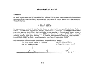 MEASURING DISTANCES
STATIONS
On nearly all plan sheets you will see reference to "stations." This is a term used for measuring distances and
identifying points on the ground along a surveyed line. In surveying, a "station" is equal to 100 feet of distance.
Think of it like this:
1 foot = 12 inches
1 station = 100 feet
Surveyors also use the station to identify points along a surveyed line. For example, if the beginning of a line is
station O, a point 500 feet from station O is station 5, and station 12 represents a point 1200 feet from station
O. Another example: station 37 is 8 stations (800 feet) ahead of station 29. So -- the word "station" is used in
two ways: twenty-five stations is a distance of 2500 feet, and station 25 is a point 2500 feet from station O.
(Projects, however, rarely begin at station O -- for example, the location map on the Key Sheet, Sheet No.1,
Project 56520-3602 (Plan Book – page 1) shows the note "Begin Project station 23+00.")
Plan sheets show stationing on the centerlines of proposed projects, like this:
1-38
 