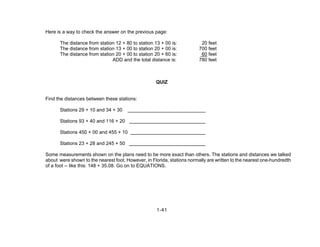 1-41
Here is a way to check the answer on the previous page:
The distance from station 12 + 80 to station 13 + 00 is: 20 feet
The distance from station 13 + 00 to station 20 + 00 is: 700 feet
The distance from station 20 + 00 to station 20 + 60 is: 60 feet
ADD and the total distance is: 780 feet
QUIZ
Find the distances between these stations:
Stations 29 + 10 and 34 + 30
Stations 93 + 40 and 116 + 20
Stations 450 + 00 and 455 + 10
Stations 23 + 28 and 245 + 50
Some measurements shown on the plans need to be more exact than others. The stations and distances we talked
about were shown to the nearest foot. However, in Florida, stations normally are written to the nearest one-hundredth
of a foot -- like this: 148 + 35.08. Go on to EQUATIONS.
 