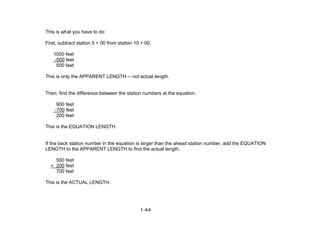 1-44
This is what you have to do:
First, subtract station 5 + 00 from station 10 + 00.
1000 feet
-500 feet
500 feet
This is only the APPARENT LENGTH -- not actual length.
Then, find the difference between the station numbers at the equation.
900 feet
-700 feet
200 feet
This is the EQUATION LENGTH.
If the back station number in the equation is larger than the ahead station number, add the EQUATION
LENGTH to the APPARENT LENGTH to find the actual length.
500 feet
+ 200 feet
700 feet
This is the ACTUAL LENGTH.
 