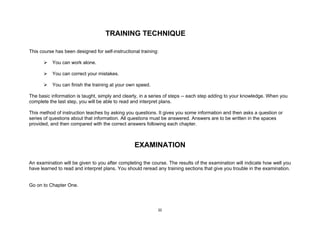iii
TRAINING TECHNIQUE
This course has been designed for self-instructional training:
You can work alone.
You can correct your mistakes.
You can finish the training at your own speed.
The basic information is taught, simply and clearly, in a series of steps -- each step adding to your knowledge. When you
complete the last step, you will be able to read and interpret plans.
This method of instruction teaches by asking you questions. It gives you some information and then asks a question or
series of questions about that information. All questions must be answered. Answers are to be written in the spaces
provided, and then compared with the correct answers following each chapter.
EXAMINATION
An examination will be given to you after completing the course. The results of the examination will indicate how well you
have learned to read and interpret plans. You should reread any training sections that give you trouble in the examination.
Go on to Chapter One.
 