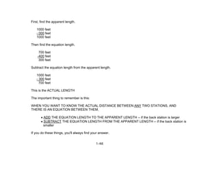 1-46
First, find the apparent length.
1000 feet
- 000 feet
1000 feet
Then find the equation length.
700 feet
-400 feet
300 feet
Subtract the equation length from the apparent length.
1000 feet
- 300 feet
700 feet
This is the ACTUAL LENGTH
The important thing to remember is this:
WHEN YOU WANT TO KNOW THE ACTUAL DISTANCE BETWEEN ANY TWO STATIONS, AND
THERE IS AN EQUATION BETWEEN THEM,
• ADD THE EQUATION LENGTH TO THE APPARENT LENGTH -- if the back station is larger
• SUBTRACT THE EQUATION LENGTH FROM THE APPARENT LENGTH -- if the back station is
smaller
If you do these things, you'll always find your answer.
 