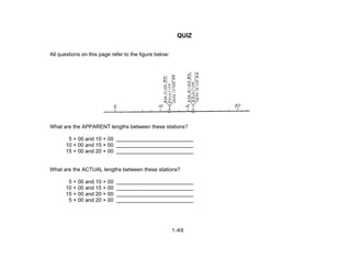 QUIZ
All questions on this page refer to the figure below:
What are the APPARENT lengths between these stations?
5 + 00 and 10 + 00
10 + 00 and 15 + 00
15 + 00 and 20 + 00
What are the ACTUAL lengths between these stations?
5 + 00 and 10 + 00
10 + 00 and 15 + 00
15 + 00 and 20 + 00
5 + 00 and 20 + 00
1-49
 