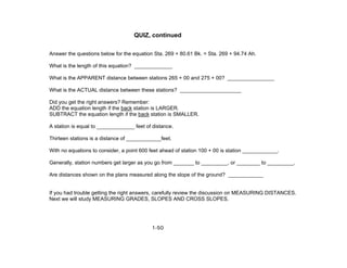 1-50
QUIZ, continued
Answer the questions below for the equation Sta. 269 + 80.61 Bk. = Sta. 269 + 94.74 Ah.
What is the length of this equation? _____________
What is the APPARENT distance between stations 265 + 00 and 275 + 00? ________________
What is the ACTUAL distance between these stations? _____________________
Did you get the right answers? Remember:
ADD the equation length if the back station is LARGER.
SUBTRACT the equation length if the back station is SMALLER.
A station is equal to _____________ feet of distance.
Thirteen stations is a distance of ____________feet.
With no equations to consider, a point 600 feet ahead of station 100 + 00 is station ____________.
Generally, station numbers get larger as you go from _______ to _________, or ________ to _________.
Are distances shown on the plans measured along the slope of the ground? ____________
If you had trouble getting the right answers, carefully review the discussion on MEASURING DISTANCES.
Next we will study MEASURING GRADES, SLOPES AND CROSS SLOPES.
 