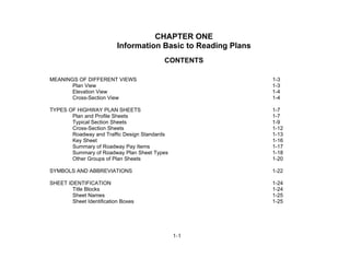 1-1
CHAPTER ONE
Information Basic to Reading Plans
CONTENTS
MEANINGS OF DIFFERENT VIEWS 1-3
Plan View 1-3
Elevation View 1-4
Cross-Section View 1-4
TYPES OF HIGHWAY PLAN SHEETS 1-7
Plan and Profile Sheets 1-7
Typical Section Sheets 1-9
Cross-Section Sheets 1-12
Roadway and Traffic Design Standards 1-13
Key Sheet 1-16
Summary of Roadway Pay Items 1-17
Summary of Roadway Plan Sheet Types 1-18
Other Groups of Plan Sheets 1-20
SYMBOLS AND ABBREVIATIONS 1-22
SHEET IDENTIFICATION 1-24
Title Blocks 1-24
Sheet Names 1-25
Sheet Identification Boxes 1-25
 