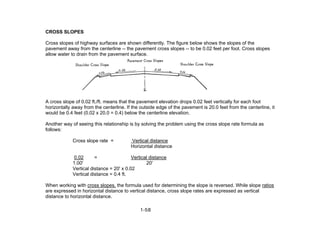 CROSS SLOPES
Cross slopes of highway surfaces are shown differently. The figure below shows the slopes of the
pavement away from the centerline -- the pavement cross slopes -- to be 0.02 feet per foot. Cross slopes
allow water to drain from the pavement surface.
A cross slope of 0.02 ft./ft. means that the pavement elevation drops 0.02 feet vertically for each foot
horizontally away from the centerline. If the outside edge of the pavement is 20.0 feet from the centerline, it
would be 0.4 feet (0.02 x 20.0 = 0.4) below the centerline elevation.
Another way of seeing this relationship is by solving the problem using the cross slope rate formula as
follows:
Cross slope rate = Vertical distance
Horizontal distance
0.02 = Vertical distance
1.00' 20'
Vertical distance = 20' x 0.02
Vertical distance = 0.4 ft.
When working with cross slopes, the formula used for determining the slope is reversed. While slope ratios
are expressed in horizontal distance to vertical distance, cross slope rates are expressed as vertical
distance to horizontal distance.
1-58
 