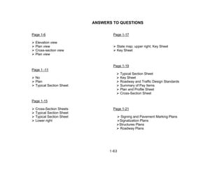 1-63
ANSWERS TO QUESTIONS
Page 1-6 Page 1-17
Elevation view
Plan view State map; upper right; Key Sheet
Cross-section view Key Sheet
Plan view
Page 1-19
Page 1 -11
Typical Section Sheet
No Key Sheet
Plan Roadway and Traffic Design Standards
Typical Section Sheet Summary of Pay Items
Plan and Profile Sheet
Cross-Section Sheet
Page 1-15
Cross-Section Sheets Page 1-21
Typical Section Sheet
Typical Section Sheet Signing and Pavement Marking Plans
Lower right Signalization Plans
Structures Plans
Roadway Plans
 