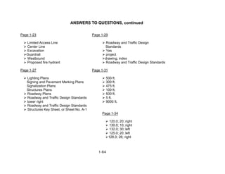 1-64
ANSWERS TO QUESTIONS, continued
Page 1-23 Page 1-29
Limited Access Line Roadway and Traffic Design
Center Line Standards
Excavation Yes
Guardrail project
Westbound drawing; index
Proposed fire hydrant Roadway and Traffic Design Standards
Page 1-27 Page 1-31
Lighting Plans 500 ft.
Signing and Pavement Marking Plans 300 ft.
Signalization Plans 475 ft.
Structures Plans 100 ft.
Roadway Plans 500 ft.
Roadway and Traffic Design Standards 5 ft.
lower right 9000 ft.
Roadway and Traffic Design Standards
Structures Key Sheet, or Sheet No. A-1
Page 1-34
120.0; 20; right
130.0; 10; right
132.0; 30; left
125.0; 20; left
128.0; 26; right
 