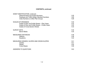 1-2
CONTENTS, continued
SHEET IDENTIFICATION, continued
Sheet Numbers and Project Numbers 1-26
Roadway and Traffic Design Standard Numbers 1-28
Index Numbers on Other Plan Groups 1-28
SCALES OF DRAWINGS 1-30
Scales of Plan and Profile Sheets -- Plan Views 1-32
Scales of Plan and Profile Sheets -- Profile Views 1-32
Scales of Cross-Section Sheets 1-33
SURVEY DATA 1-35
Bench Marks 1-35
MEASURING DISTANCES 1-38
Stations 1-38
Equations 1-42
MEASURING GRADES, SLOPES AND CROSS SLOPES 1-51
Grades 1-51
Slopes 1-55
Cross Slopes 1-58
ANSWERS TO QUESTIONS 1-63
 