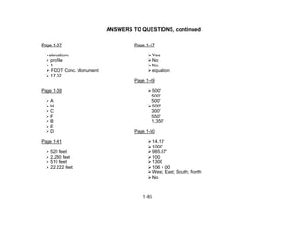 1-65
ANSWERS TO QUESTIONS, continued
Page 1-37 Page 1-47
elevations Yes
profile No
1 No
FDOT Conc. Monument equation
17.02
Page 1-49
Page 1-39 500'
500'
A 500'
H 500'
C 300'
F 550'
B 1,350'
E
D Page 1-50
Page 1-41 14.13'
1000'
520 feet 985.87'
2,280 feet 100
510 feet 1300
22,222 feet 106 + 00
West; East; South; North
No
 