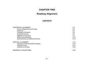 2-1
CHAPTER TWO
Roadway Alignment
CONTENTS
HORIZONTAL ALIGNMENT 2-3
Points of Beginning and Ending 2-3
Distances 2-4
Changes of Direction 2-4
Horizontal Curves 2-7
Degrees of Curvature 2-7
Other Curve Elements 2-10
Control Points and Reference Points 2-13
VERTICAL ALIGNMENT 2-17
Elevations of the Proposed Roadway 2-18
Vertical Curves 2-21
Vertical Curve Data 2-23
ANSWERS TO QUESTIONS 2-25
 