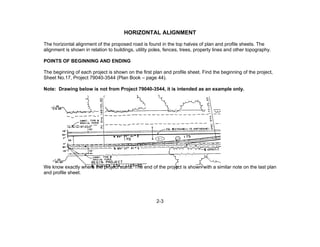 2-3
HORIZONTAL ALIGNMENT
The horizontal alignment of the proposed road is found in the top halves of plan and profile sheets. The
alignment is shown in relation to buildings, utility poles, fences, trees, property lines and other topography.
POINTS OF BEGINNING AND ENDING
The beginning of each project is shown on the first plan and profile sheet. Find the beginning of the project,
Sheet No.17, Project 79040-3544 (Plan Book – page 44).
Note: Drawing below is not from Project 79040-3544, it is intended as an example only.
We know exactly where the project starts. The end of the project is shown with a similar note on the last plan
and profile sheet.
 