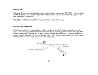 2-4
DISTANCES
In Chapter One you learned how distances along the project are measured by STATIONS -- represented by
small "tick" marks on the centerline. Each "tick" mark represents 100 feet of distance on the ground -- as
they are spaced 100 feet apart.
The stations on the plans describe the exact locations of proposed roadways.
CHANGES OF DIRECTION
What happens when it is necessary for the roadway to change direction? Simple enough, the surveyor
drives a stake in the ground, turns his transit in the direction he wants to go and measures the angle of the
change. This angle is called the DELTA ANGLE and is identified with the symbol Δ. The point where the
stake is driven is called the POINT OF INTERSECTION -- P.I. -- because the line back and the line ahead
intersect at this point. The figure below shows this relationship:
 