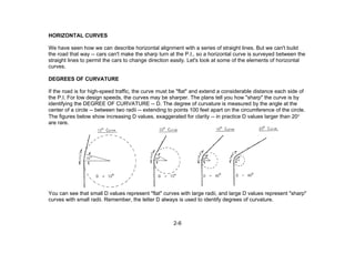 2-6
HORIZONTAL CURVES
We have seen how we can describe horizontal alignment with a series of straight lines. But we can't build
the road that way -- cars can't make the sharp turn at the P.I., so a horizontal curve is surveyed between the
straight lines to permit the cars to change direction easily. Let's look at some of the elements of horizontal
curves.
DEGREES OF CURVATURE
If the road is for high-speed traffic, the curve must be "flat" and extend a considerable distance each side of
the P.I. For low design speeds, the curves may be sharper. The plans tell you how "sharp" the curve is by
identifying the DEGREE OF CURVATURE -- D. The degree of curvature is measured by the angle at the
center of a circle -- between two radii -- extending to points 100 feet apart on the circumference of the circle.
The figures below show increasing D values, exaggerated for clarity -- in practice D values larger than 20°
are rare.
You can see that small D values represent "flat" curves with large radii, and large D values represent "sharp"
curves with small radii. Remember, the letter D always is used to identify degrees of curvature.
 