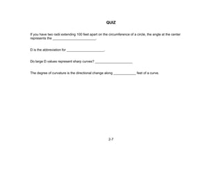 2-7
QUIZ
If you have two radii extending 100 feet apart on the circumference of a circle, the angle at the center
represents the _______________________.
D is the abbreviation for ____________________.
Do large D values represent sharp curves? ____________________
The degree of curvature is the directional change along ____________ feet of a curve.
 