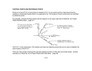 2-10
CONTROL POINTS AND REFERENCE POINTS
Points on curves (P.O.C.'s) and points on tangents (P.O.T.'s) are control points to help assure that the
roadway is constructed exactly where it is supposed to be. The locations of each control point are identified
by reference points.
For example, compare the figure below with the diagram on the upper right side of Sheet No. 26, Project
79040-3544(Plan Book – page 51):
The P.O.T. is the control point. The markers and trees are reference points that can be used to establish the
exact location of the P.O.T.
There are many similar control points with their reference points on other plan and profile sheets. Another
example is on Sheet No. 22 of Project 79040-3544 (Plan Book – page 49).
 