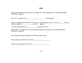 2-11
QUIZ
Answer these questions about the P.O.T. at station 78 + 70.43 on Sheet No. 23, Project 79040-3544
(Plan Book – page 51):
The P.O.T. is located on the ____________________________of the project.
There is a reference point 45.22' from the P.O.T., on a line between the P.O.T. and an . This line
makes an angle of _________________with the Survey.
The other reference point is ________________ feet from the P.O.T.
Refer to the P.I. at station 54 + 45.01 on the upper right side of Sheet No. 22, Project 79040-3544
(Plan Book – page 49):
One of the lines makes an angle of 90°with the survey line back.
What is used as a reference on this line? ________________________
How far is the reference from the P.I.? ________________________
LC
 