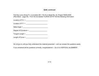 2-13
QUIZ, continued
Find the curve whose P.I. is at station 66 + 76.16 on Sheet No. 22, Project 79040-3544
(Plan Book – page 49). From the list labeled "CURVE DATA" find the following information:
Location of P.C. = __________________________
Location of P.T. = __________________________
Delta Angle = ______________________________
Degree of Curvature = ______________________
Tangent Length = __________________________
Length of Curve = __________________________
Do not go on until you fully understand the material presented -- and can answer the questions easily.
If you answered all the questions correctly, congratulations! -- Go on to VERTICAL ALIGNMENT.
 