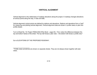 2-14
VERTICAL ALIGNMENT
Vertical alignment is the relationship of roadway elevations along the project. A roadway changes elevations
at various points along the way. It rises and falls.
Vertical alignment control points are defined by stations and elevations. Stations and elevations form a "grid"
for measuring and plotting vertical alignment. Vertical alignment data are shown in profile views on plan and
profile sheets.
Turn to Sheet No. 18, Project 79040-3544 (Plan Book – page 45). First, notice the difference between the
top and bottom halves of the sheet. The top half shows a plan view -- the bottom half shows a profile view.*
Go to ELEVATIONS OF THE PROPOSED ROADWAY.
____________________
* Profile views sometimes are shown on separate sheets. They are not always shown together with plan
views.
 