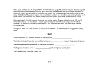 2-16
Refer again to Sheet No. 18, Project 79040-3544 (Plan Book – page 45). Vertical lines are drawn every 100
feet to provide horizontal reference points. Also, horizontal lines every two feet provide vertical reference
points. On the left and right sides of the profile grid you will find the elevations of the project written in feet.
Along the bottom of the grid are station numbers. Station numbers and elevations are similarly located on all
profile views. Elevation lines and station-number lines form "grids" upon which profile views are shown.
Notice particularly the differences in horizontal and vertical scales. On your reduced sheets, 100 feet of
horizontal distance -- or one station -- equals approximately 1/2 inch. However, only 2 feet of vertical
distance -- or elevation -- equals approximately 1/2 inch. The vertical scale is fifty times larger than the
horizontal scale.
Changes of grade can easily be seen by looking at the profiles -- as the changes are exaggerated twenty
times.
QUIZ
Vertical alignment of a roadway is based on elevation and ________________________.
The bottom halves of most plan and profile sheets show _______________ views of the proposed highway.
Are roadway elevations represented by the profile grade line? _______________________
Profile grade elevations serve as ________________ points for highway construction.
The irregular line in the profile view is the ________________________.
 