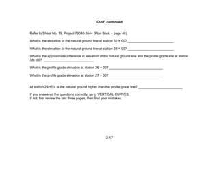 2-17
QUIZ, continued
Refer to Sheet No. 19, Project 79040-3544 (Plan Book – page 46).
What is the elevation of the natural ground line at station 32 + 00? _________________________
What is the elevation of the natural ground line at station 38 + 00? _________________________
What is the approximate difference in elevation of the natural ground line and the profile grade line at station
38+ 00? ___________________________
What is the profile grade elevation at station 26 + 00? _____________________________
What is the profile grade elevation at station 27 + 00? _____________________________
At station 29 +00, is the natural ground higher than the profile grade line? ________________________
If you answered the questions correctly, go to VERTICAL CURVES.
If not, first review the last three pages, then find your mistakes.
 