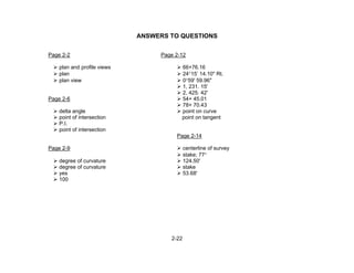 2-22
ANSWERS TO QUESTIONS
Page 2-2 Page 2-12
plan and profile views 66+76.16
plan 24°15’ 14.10" Rt.
plan view 0°59' 59.96"
1, 231. 15'
2, 425. 42'
Page 2-6 54+ 45.01
78+ 70.43
delta angle point on curve
point of intersection point on tangent
P.I.
point of intersection
Page 2-14
Page 2-9 centerline of survey
stake; 77°
degree of curvature 124.50'
degree of curvature stake
yes 53.68'
100
 