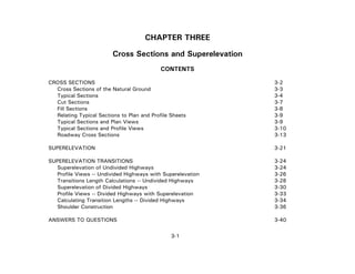 3-1
CHAPTER THREE
Cross Sections and Superelevation
CONTENTS
CROSS SECTIONS 3-2
Cross Sections of the Natural Ground 3-3
Typical Sections 3-4
Cut Sections 3-7
Fill Sections 3-8
Relating Typical Sections to Plan and Profile Sheets 3-9
Typical Sections and Plan Views 3-9
Typical Sections and Profile Views 3-10
Roadway Cross Sections 3-13
SUPERELEVATION 3-21
SUPERELEVATION TRANSITIONS 3-24
Superelevation of Undivided Highways 3-24
Profile Views -- Undivided Highways with Superelevation 3-26
Transitions Length Calculations -- Undivided Highways 3-28
Superelevation of Divided Highways 3-30
Profile Views -- Divided Highways with Superelevation 3-33
Calculating Transition Lengths -- Divided Highways 3-34
Shoulder Construction 3-36
ANSWERS TO QUESTIONS 3-40
 