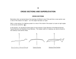 3-2
3
CROSS SECTIONS AND SUPERELEVATION
CROSS SECTIONS
Remember when we learned about the meanings of different views? We said that a cross section was
a view of the inside of an object -- as if the object had been cut open.
Well, a cross section of a highway project is a view of the inside of the project cut open at right angles
to the survey centerline ( ).
In this section, we will discuss three types of cross sections: Cross Sections of the Natural Ground,
Typical Sections and Roadway Cross Sections. The median width of a highway can also be found on
the roadway cross-section sheet.
LC
 