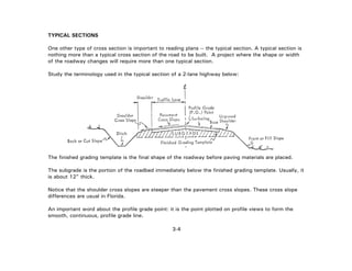3-4
TYPICAL SECTIONS
One other type of cross section is important to reading plans -- the typical section. A typical section is
nothing more than a typical cross section of the road to be built. A project where the shape or width
of the roadway changes will require more than one typical section.
Study the terminology used in the typical section of a 2-lane highway below:
The finished grading template is the final shape of the roadway before paving materials are placed.
The subgrade is the portion of the roadbed immediately below the finished grading template. Usually, it
is about 12" thick.
Notice that the shoulder cross slopes are steeper than the pavement cross slopes. These cross slope
differences are usual in Florida.
An important word about the profile grade point: it is the point plotted on profile views to form the
smooth, continuous, profile grade line.
 