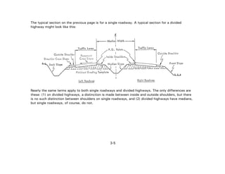 3-5
The typical section on the previous page is for a single roadway. A typical section for a divided
highway might look like this:
Nearly the same terms apply to both single roadways and divided highways. The only differences are
these: (1) on divided highways, a distinction is made between inside and outside shoulders, but there
is no such distinction between shoulders on single roadways, and (2) divided highways have medians,
but single roadways, of course, do not.
 