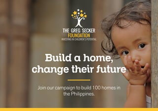 THE GREG SECKER
FOUNDATION
INVESTING IN CHILDREN’S POTENTIAL
Join our campaign to build 100 homes in
the Philippines.
Build a home,
change their future
 