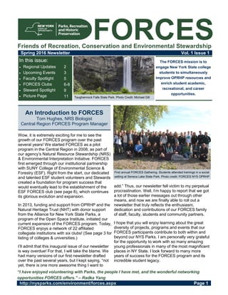 FORCES
Spring 2016 Newsletter Vol. 1 Issue 1
The FORCES mission is to
engage New York State college
students to simultaneously
improve OPRHP resources and
enrich student academic,
recreational, and career
opportunities.
Taughannock Falls State Park. Photo Credit: Michael Gill
http://nysparks.com/environment/forces.aspx Page 1
Wow, it is extremely exciting for me to see the
growth of our FORCES program over the past
several years! We started FORCES as a pilot
program in the Central Region in 2008, as part of
our agency’s Natural Resource Stewardship (NRS)
& Environmental Interpretation Initiative. FORCES
first emerged through our institutional partnership
with SUNY College of Environmental Science &
Forestry (ESF). Right from the start, our dedicated
and talented ESF student volunteers and Stewards
created a foundation for program success that
would eventually lead to the establishment of the
ESF FORCES club (see page 8), which continues
its glorious evolution and expansion.
In 2013, funding and support from OPRHP and the
Natural Heritage Trust (NHT) with donor support
from the Alliance for New York State Parks, a
program of the Open Space Institute, initiated our
current expansion of the FORCES program. Today,
FORCES enjoys a network of 22 affiliated
collegiate institutions with six clubs! (See page 3 for
listing of colleges & universities.)
I’ll admit that this inaugural issue of our newsletter
is way overdue! For that, I will take the blame. We
had many versions of our first newsletter drafted
over the past several years, but I kept saying, “not
yet, there is one more awesome thing I want to
add.” Thus, our newsletter fell victim to my perpetual
procrastination. Well, I’m happy to report that we got
a lot of those earlier messages out through other
means, and now we are finally able to roll out a
newsletter that truly reflects the enthusiasm,
dedication and contributions of our FORCES family
of staff, faculty, students and community partners.
I hope that you will enjoy learning about the great
diversity of projects, programs and events that our
FORCES participants contribute to both within and
beyond our NYS Parks. I am personally very grateful
for the opportunity to work with so many amazing
young professionals in many of the most magnificent
places in NY State. I look forward to many more
years of success for the FORCES program and its
incredible student legacy.
An Introduction to FORCES
Tom Hughes, NRS Biologist
Central Region FORCES Program Manager
Friends of Recreation, Conservation and Environmental Stewardship
First annual FORCES Gathering. Students attended trainings in a social
setting at Seneca Lake State Park. Photo credit: FORCES NYS OPRHP
“I have enjoyed volunteering with Parks, the people I have met, and the wonderful networking
opportunities FORCES offers.” – Radka Yang
2
3
5
6-8
9
11
In this issue:
 Regional Updates
 Upcoming Events
 Faculty Spotlight
 FORCES Clubs
 Steward Spotlight
 Picture Page
 